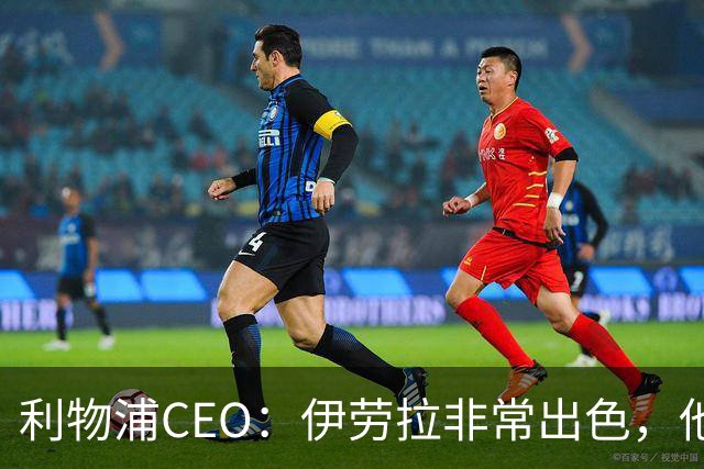 利物浦CEO：伊劳拉非常出色，他精力充沛、理念清晰、极具感染力